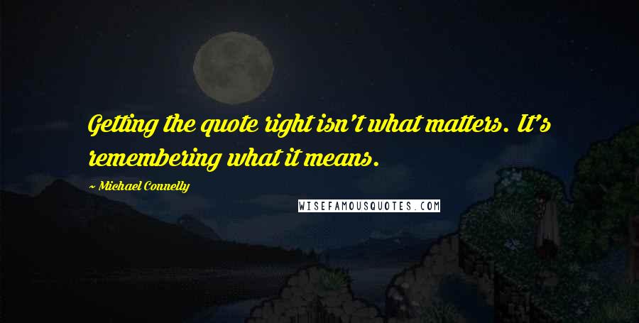 Michael Connelly Quotes: Getting the quote right isn't what matters. It's remembering what it means.