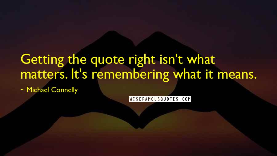Michael Connelly Quotes: Getting the quote right isn't what matters. It's remembering what it means.