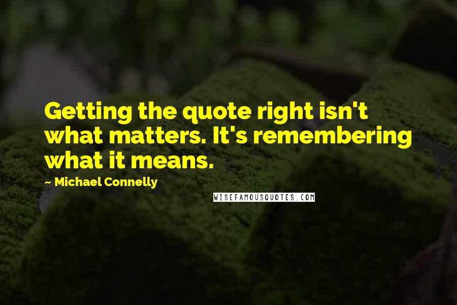 Michael Connelly Quotes: Getting the quote right isn't what matters. It's remembering what it means.