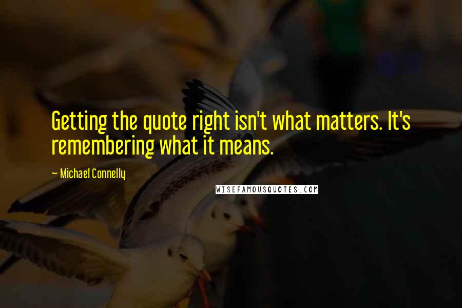 Michael Connelly Quotes: Getting the quote right isn't what matters. It's remembering what it means.