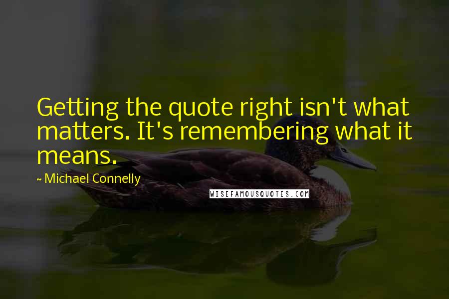 Michael Connelly Quotes: Getting the quote right isn't what matters. It's remembering what it means.