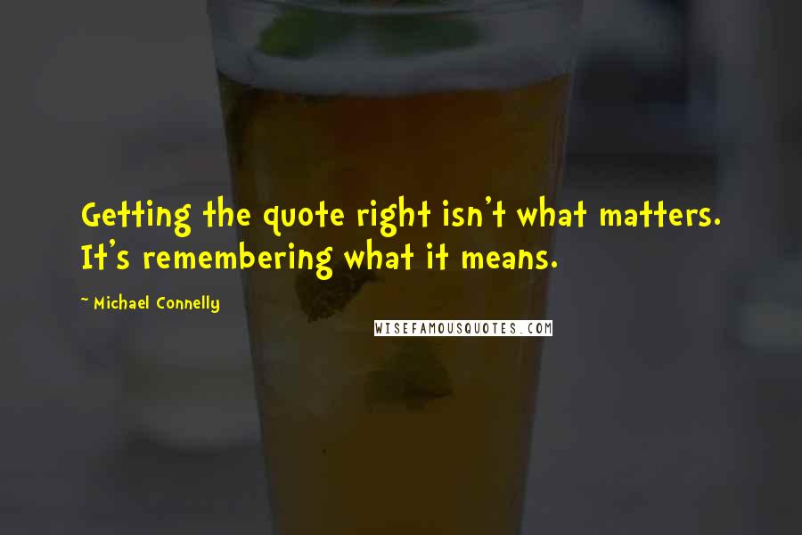 Michael Connelly Quotes: Getting the quote right isn't what matters. It's remembering what it means.