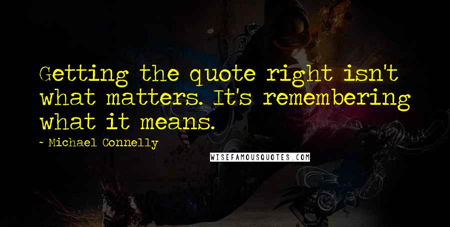 Michael Connelly Quotes: Getting the quote right isn't what matters. It's remembering what it means.