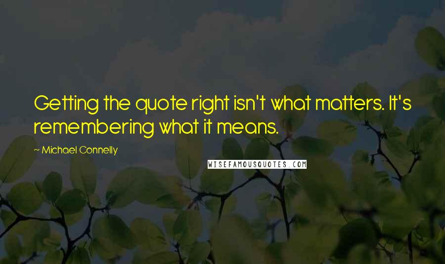 Michael Connelly Quotes: Getting the quote right isn't what matters. It's remembering what it means.