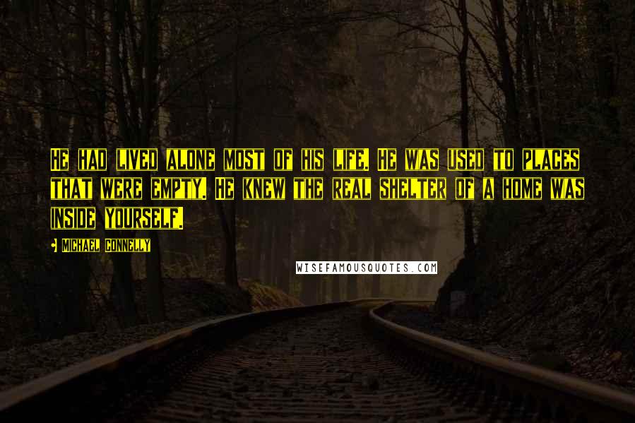 Michael Connelly Quotes: He had lived alone most of his life. He was used to places that were empty. He knew the real shelter of a home was inside yourself.