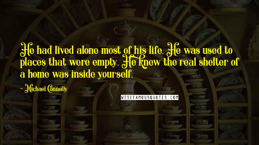 Michael Connelly Quotes: He had lived alone most of his life. He was used to places that were empty. He knew the real shelter of a home was inside yourself.