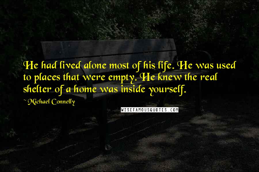 Michael Connelly Quotes: He had lived alone most of his life. He was used to places that were empty. He knew the real shelter of a home was inside yourself.