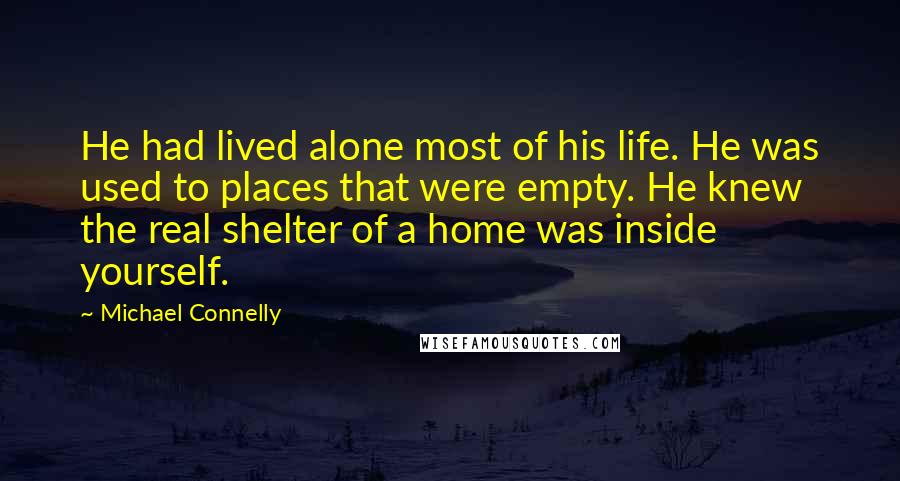 Michael Connelly Quotes: He had lived alone most of his life. He was used to places that were empty. He knew the real shelter of a home was inside yourself.