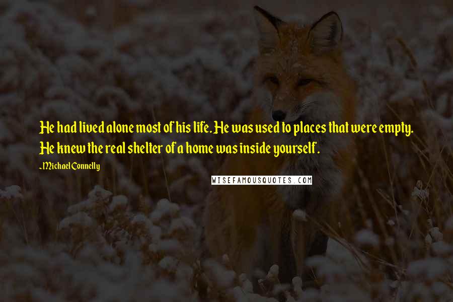 Michael Connelly Quotes: He had lived alone most of his life. He was used to places that were empty. He knew the real shelter of a home was inside yourself.