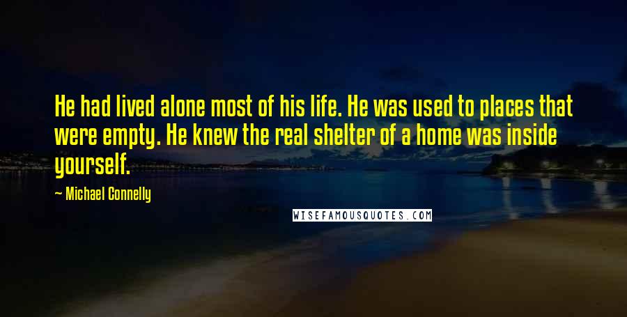 Michael Connelly Quotes: He had lived alone most of his life. He was used to places that were empty. He knew the real shelter of a home was inside yourself.