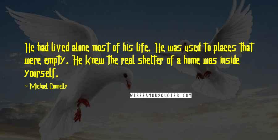 Michael Connelly Quotes: He had lived alone most of his life. He was used to places that were empty. He knew the real shelter of a home was inside yourself.