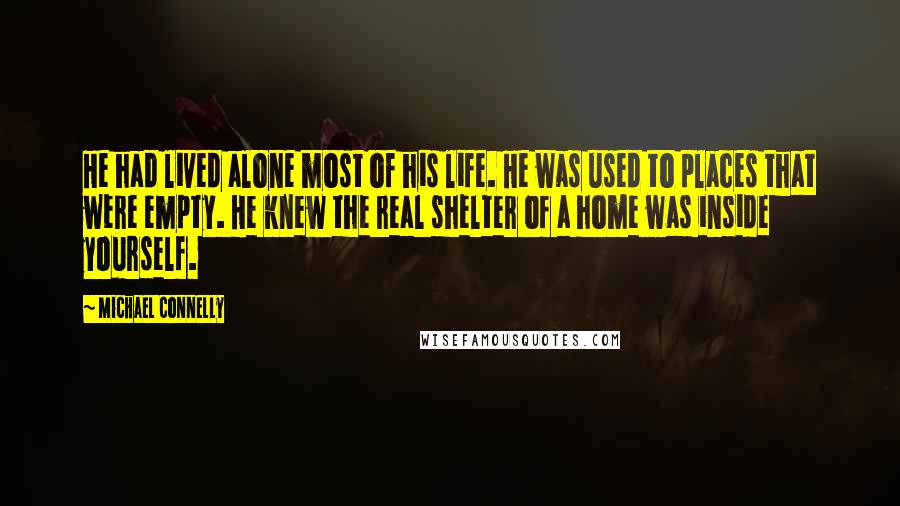 Michael Connelly Quotes: He had lived alone most of his life. He was used to places that were empty. He knew the real shelter of a home was inside yourself.