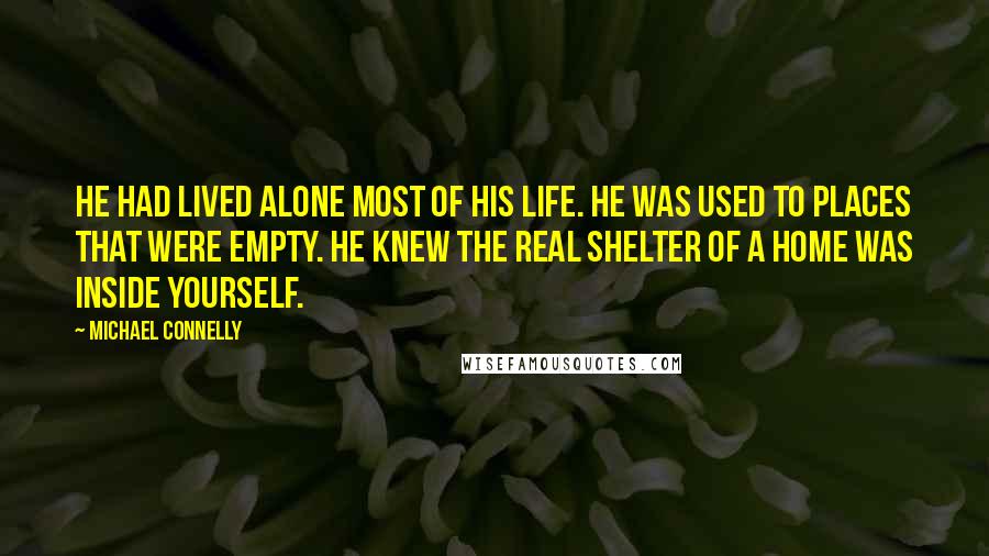 Michael Connelly Quotes: He had lived alone most of his life. He was used to places that were empty. He knew the real shelter of a home was inside yourself.