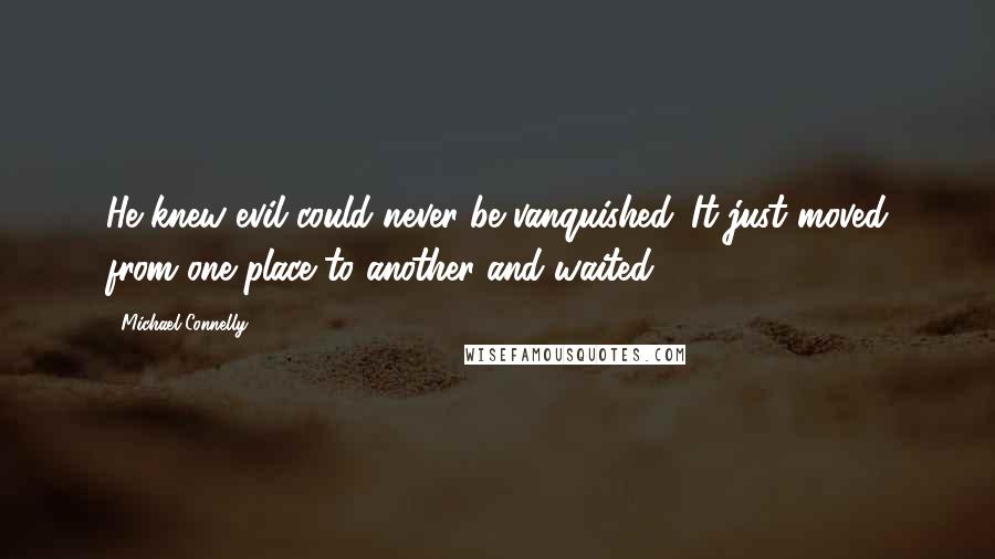 Michael Connelly Quotes: He knew evil could never be vanquished. It just moved from one place to another and waited.