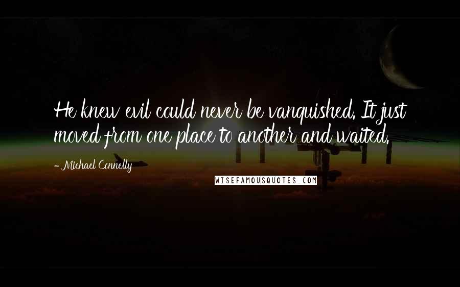 Michael Connelly Quotes: He knew evil could never be vanquished. It just moved from one place to another and waited.