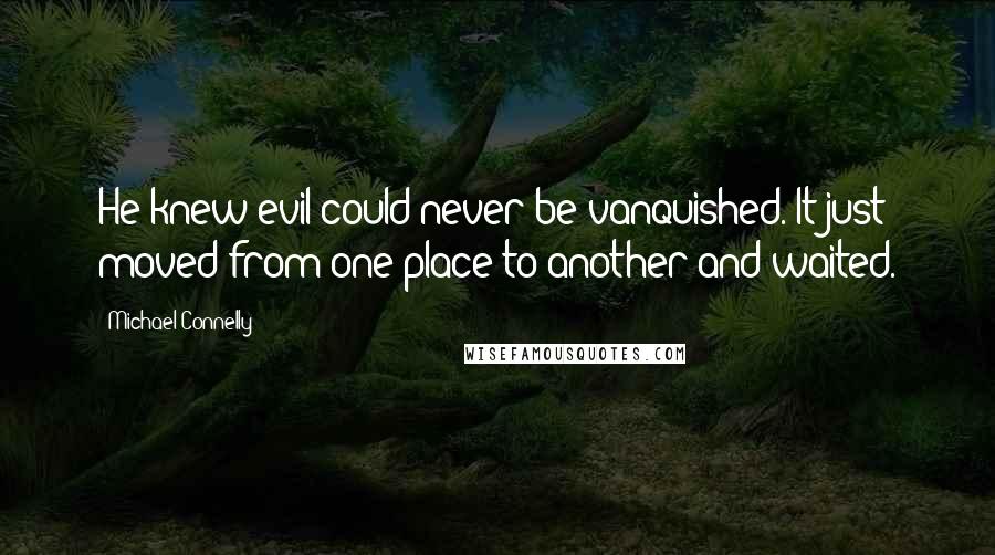 Michael Connelly Quotes: He knew evil could never be vanquished. It just moved from one place to another and waited.