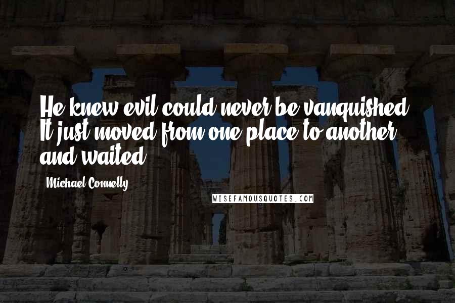 Michael Connelly Quotes: He knew evil could never be vanquished. It just moved from one place to another and waited.