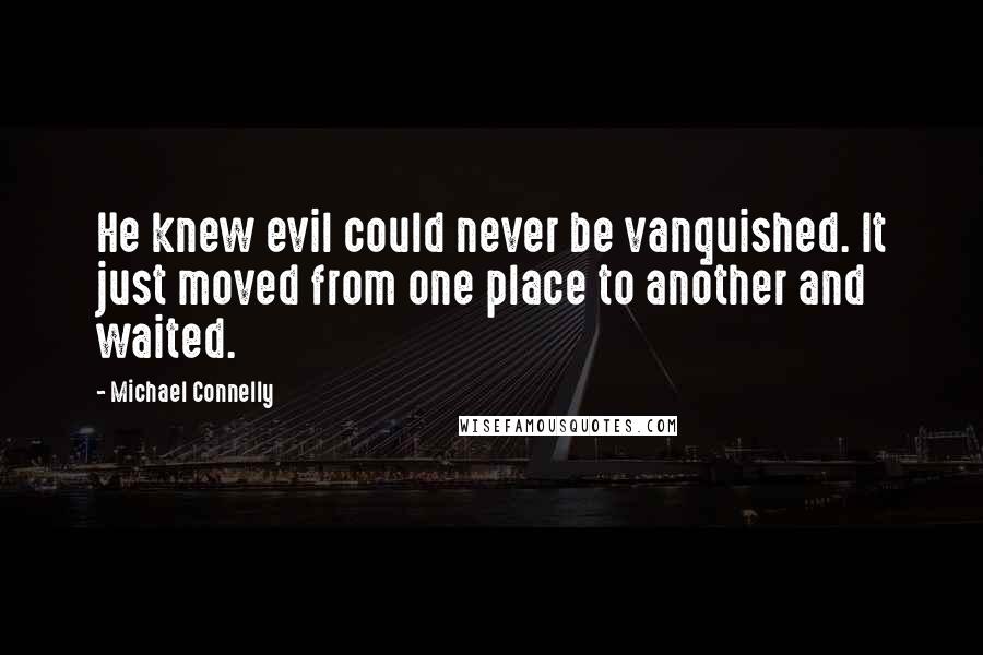 Michael Connelly Quotes: He knew evil could never be vanquished. It just moved from one place to another and waited.