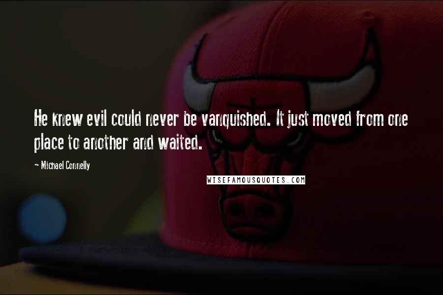 Michael Connelly Quotes: He knew evil could never be vanquished. It just moved from one place to another and waited.