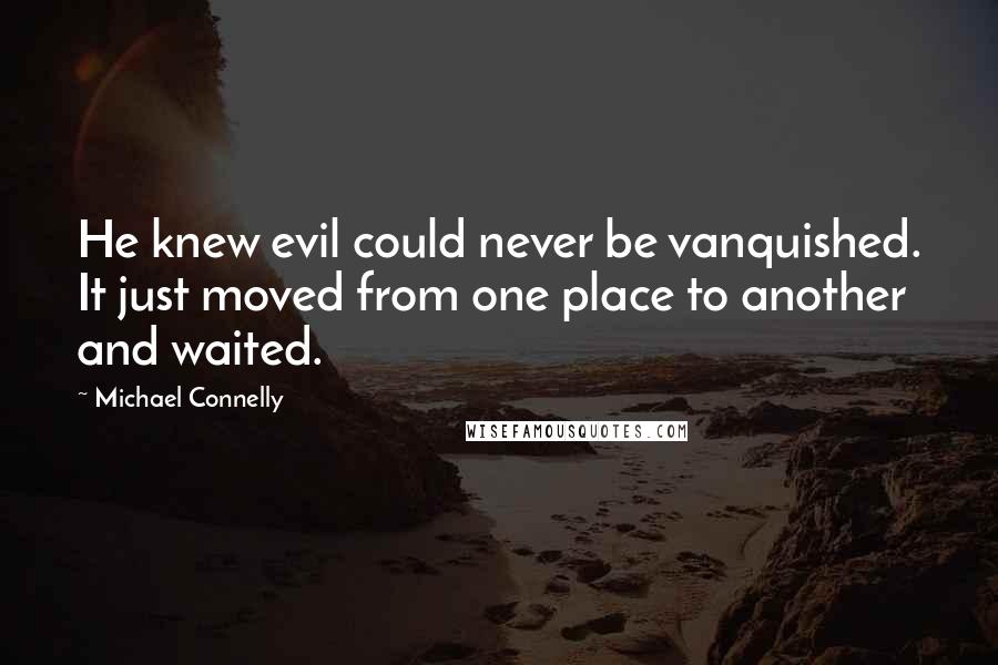 Michael Connelly Quotes: He knew evil could never be vanquished. It just moved from one place to another and waited.