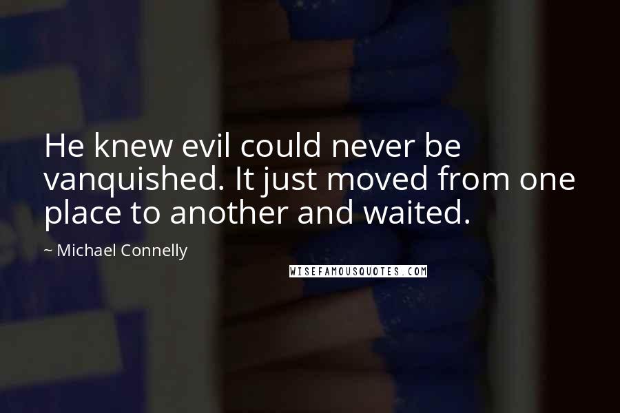 Michael Connelly Quotes: He knew evil could never be vanquished. It just moved from one place to another and waited.