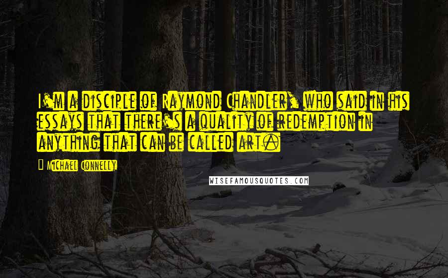 Michael Connelly Quotes: I'm a disciple of Raymond Chandler, who said in his essays that there's a quality of redemption in anything that can be called art.