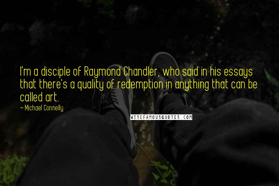 Michael Connelly Quotes: I'm a disciple of Raymond Chandler, who said in his essays that there's a quality of redemption in anything that can be called art.