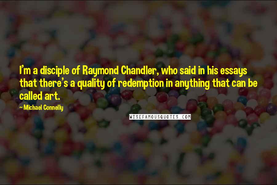 Michael Connelly Quotes: I'm a disciple of Raymond Chandler, who said in his essays that there's a quality of redemption in anything that can be called art.