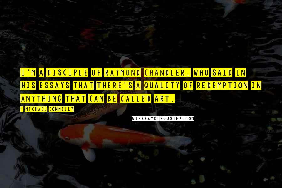 Michael Connelly Quotes: I'm a disciple of Raymond Chandler, who said in his essays that there's a quality of redemption in anything that can be called art.