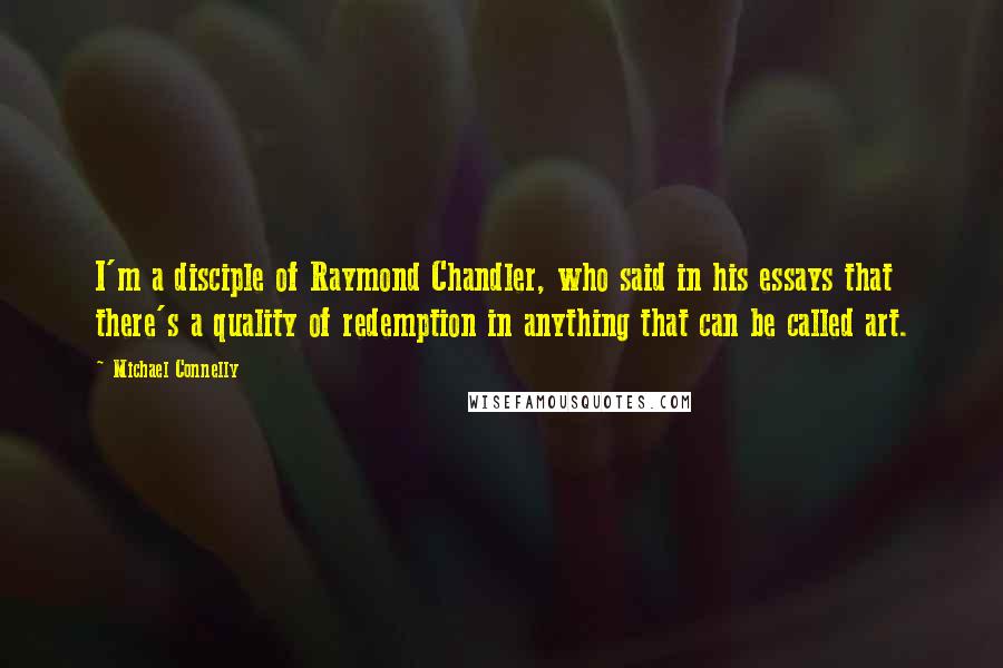 Michael Connelly Quotes: I'm a disciple of Raymond Chandler, who said in his essays that there's a quality of redemption in anything that can be called art.