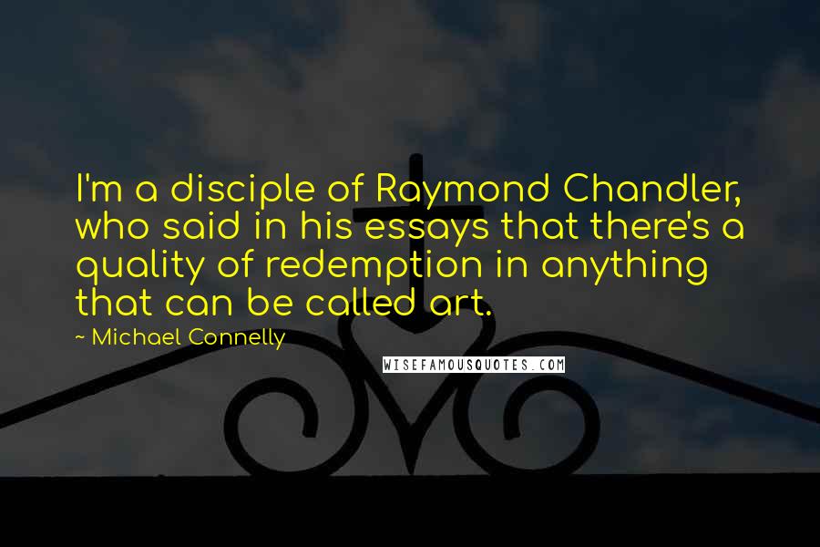 Michael Connelly Quotes: I'm a disciple of Raymond Chandler, who said in his essays that there's a quality of redemption in anything that can be called art.