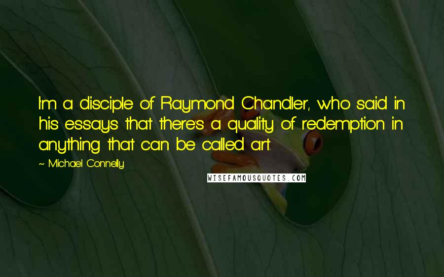 Michael Connelly Quotes: I'm a disciple of Raymond Chandler, who said in his essays that there's a quality of redemption in anything that can be called art.