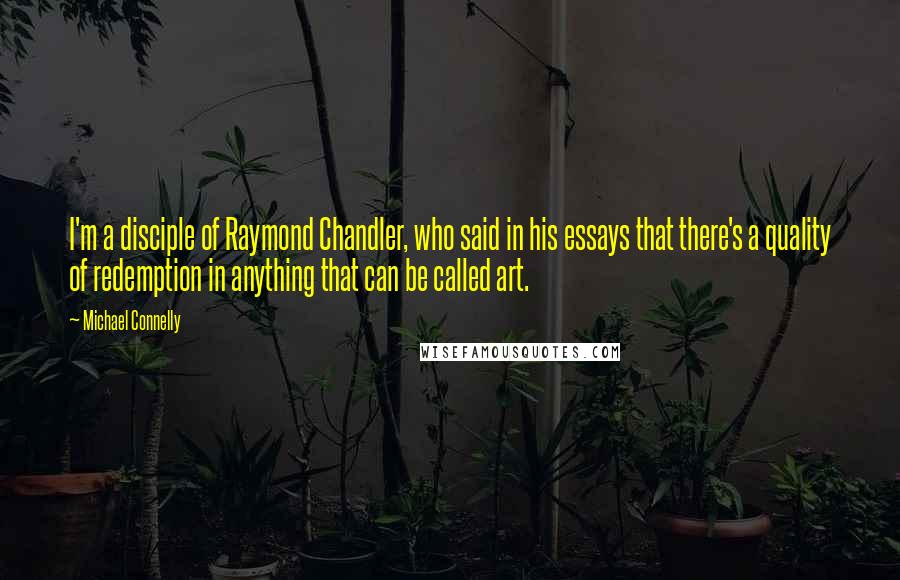 Michael Connelly Quotes: I'm a disciple of Raymond Chandler, who said in his essays that there's a quality of redemption in anything that can be called art.