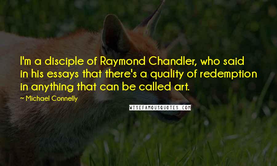 Michael Connelly Quotes: I'm a disciple of Raymond Chandler, who said in his essays that there's a quality of redemption in anything that can be called art.