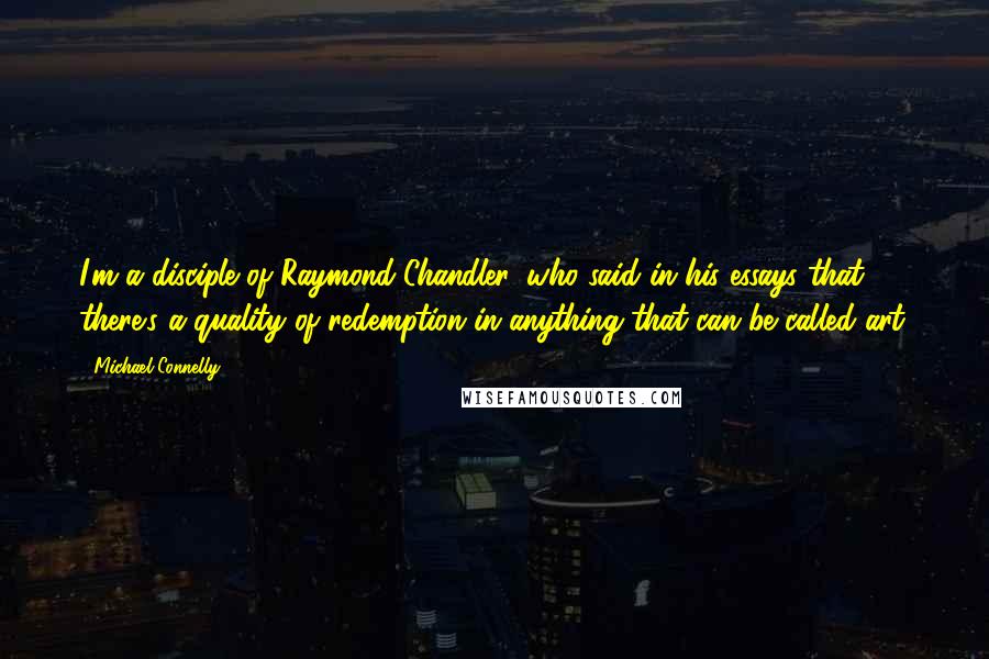 Michael Connelly Quotes: I'm a disciple of Raymond Chandler, who said in his essays that there's a quality of redemption in anything that can be called art.