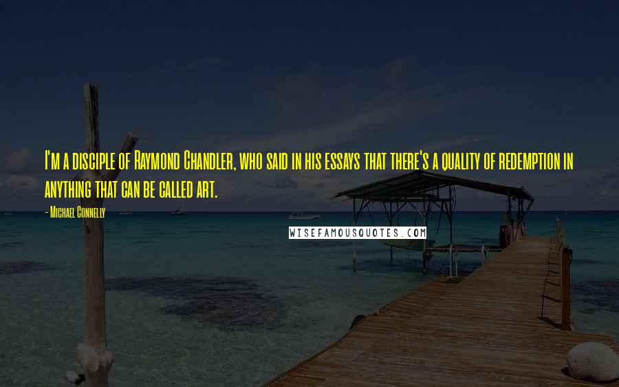 Michael Connelly Quotes: I'm a disciple of Raymond Chandler, who said in his essays that there's a quality of redemption in anything that can be called art.