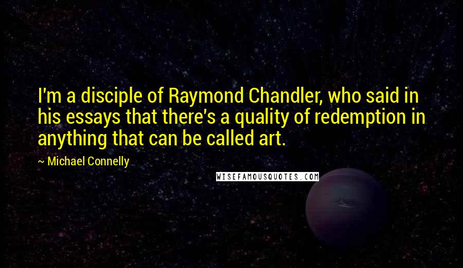 Michael Connelly Quotes: I'm a disciple of Raymond Chandler, who said in his essays that there's a quality of redemption in anything that can be called art.