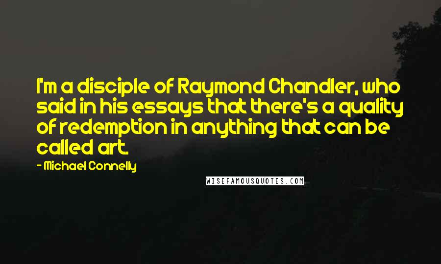 Michael Connelly Quotes: I'm a disciple of Raymond Chandler, who said in his essays that there's a quality of redemption in anything that can be called art.