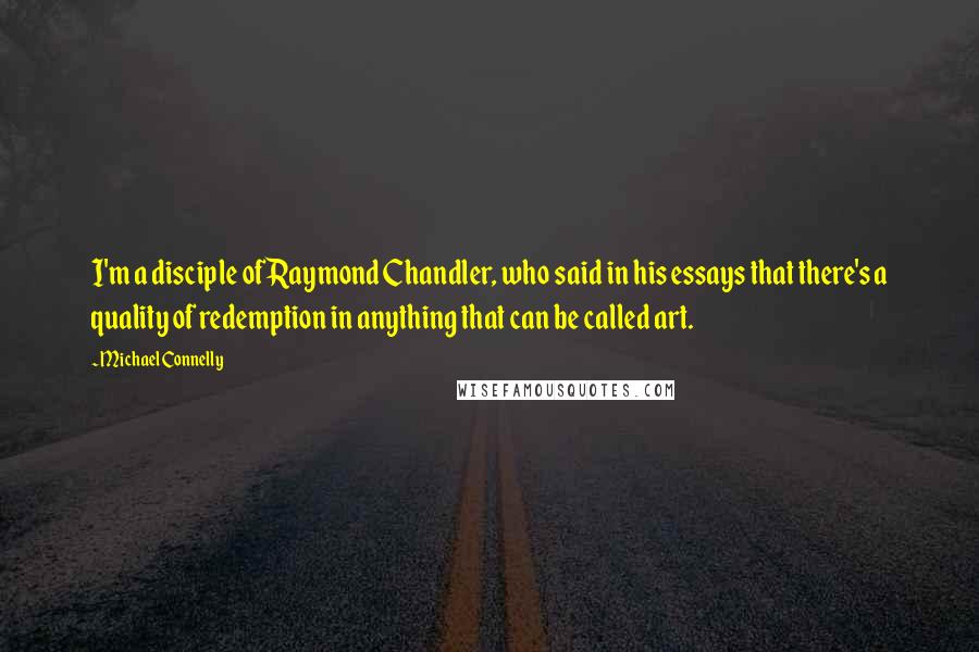 Michael Connelly Quotes: I'm a disciple of Raymond Chandler, who said in his essays that there's a quality of redemption in anything that can be called art.