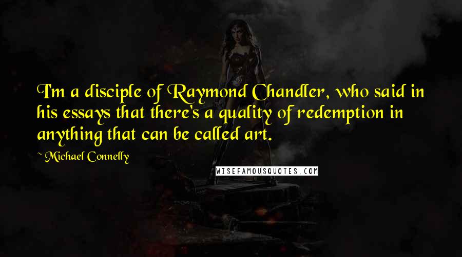 Michael Connelly Quotes: I'm a disciple of Raymond Chandler, who said in his essays that there's a quality of redemption in anything that can be called art.