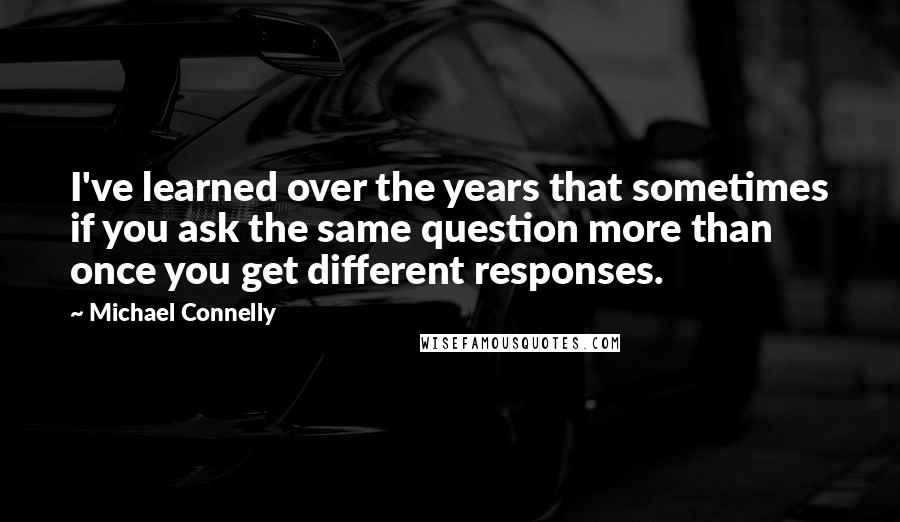 Michael Connelly Quotes: I've learned over the years that sometimes if you ask the same question more than once you get different responses.