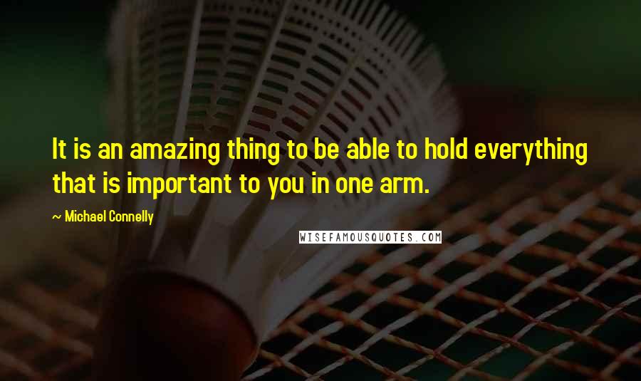Michael Connelly Quotes: It is an amazing thing to be able to hold everything that is important to you in one arm.