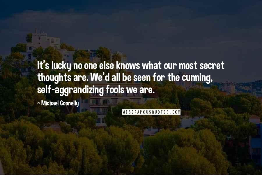 Michael Connelly Quotes: It's lucky no one else knows what our most secret thoughts are. We'd all be seen for the cunning, self-aggrandizing fools we are.