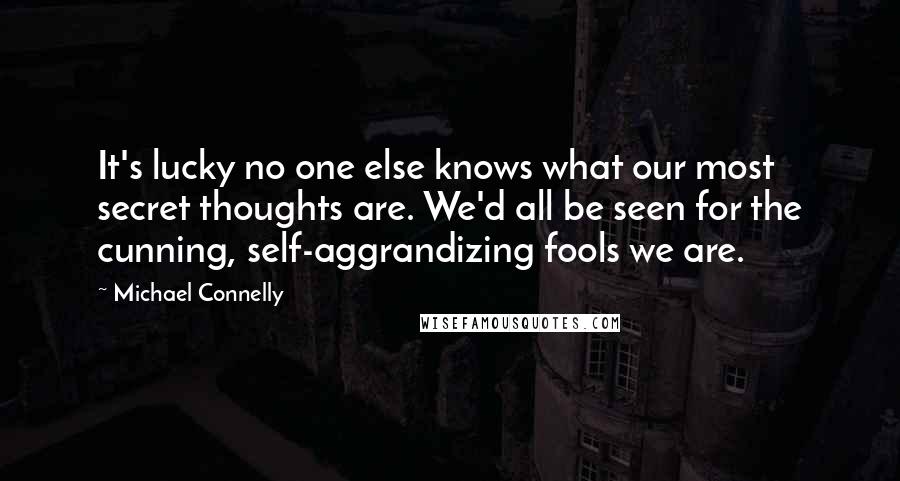 Michael Connelly Quotes: It's lucky no one else knows what our most secret thoughts are. We'd all be seen for the cunning, self-aggrandizing fools we are.