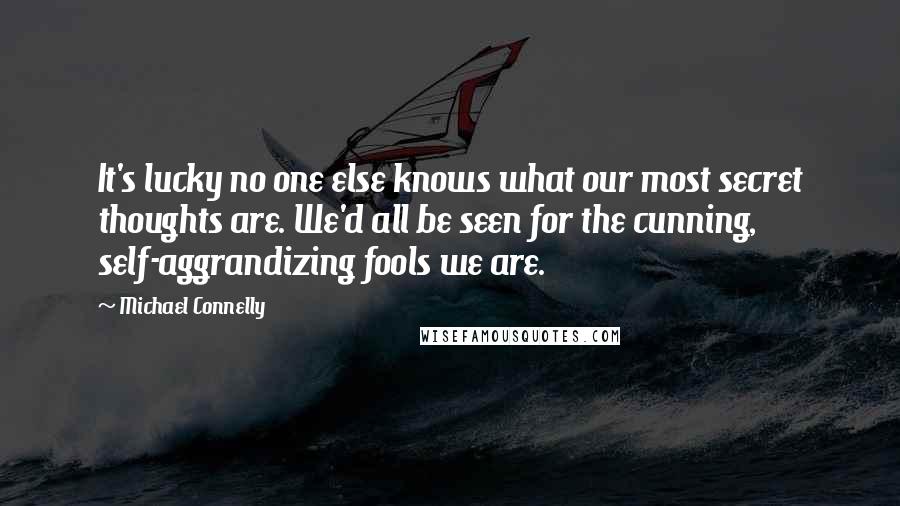 Michael Connelly Quotes: It's lucky no one else knows what our most secret thoughts are. We'd all be seen for the cunning, self-aggrandizing fools we are.