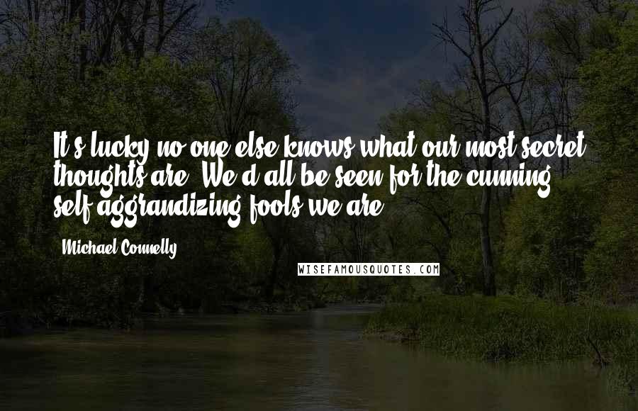 Michael Connelly Quotes: It's lucky no one else knows what our most secret thoughts are. We'd all be seen for the cunning, self-aggrandizing fools we are.