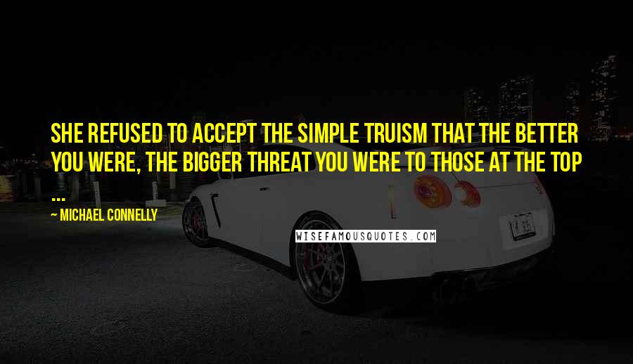 Michael Connelly Quotes: She refused to accept the simple truism that the better you were, the bigger threat you were to those at the top ...