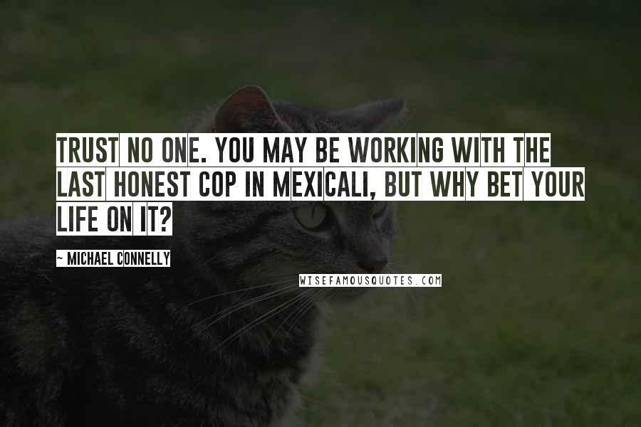 Michael Connelly Quotes: Trust no one. You may be working with the last honest cop in Mexicali, but why bet your life on it?