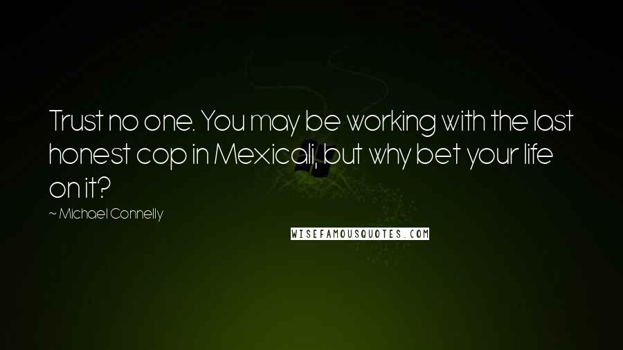 Michael Connelly Quotes: Trust no one. You may be working with the last honest cop in Mexicali, but why bet your life on it?