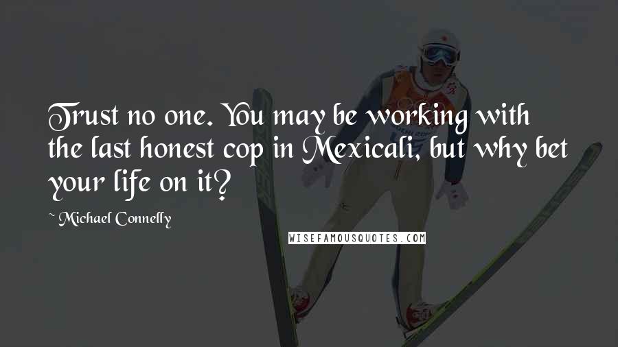 Michael Connelly Quotes: Trust no one. You may be working with the last honest cop in Mexicali, but why bet your life on it?